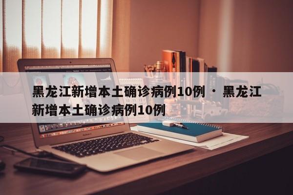 黑龙江新增本土确诊病例10例 · 黑龙江新增本土确诊病例10例