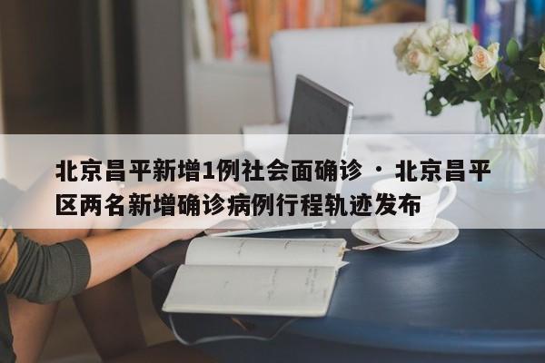 北京昌平新增1例社会面确诊 · 北京昌平区两名新增确诊病例行程轨迹发布