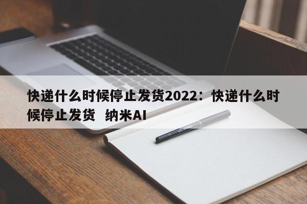 快递什么时候停止发货2022:快递什么时候停止发货 纳米AI