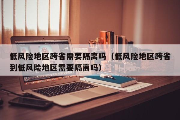 低风险地区跨省需要隔离吗(低风险地区跨省到低风险地区需要隔离吗)