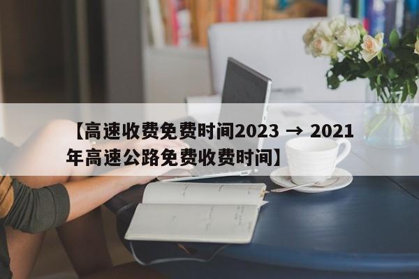 【高速收费免费时间2023 → 2021年高速公路免费收费时间】