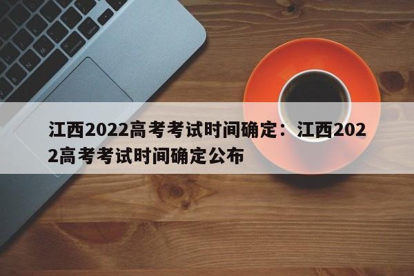江西2022高考考试时间确定:江西2022高考考试时间确定公布