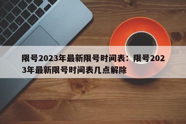 限号2023年最新限号时间表:限号2023年最新限号时间表几点解除
