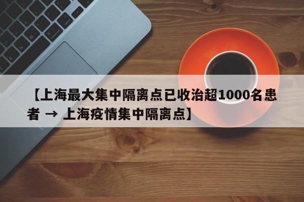 【上海最大集中隔离点已收治超1000名患者 → 上海疫情集中隔离点】