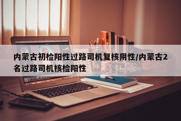 内蒙古初检阳性过路司机复核阴性/内蒙古2名过路司机核检阳性
