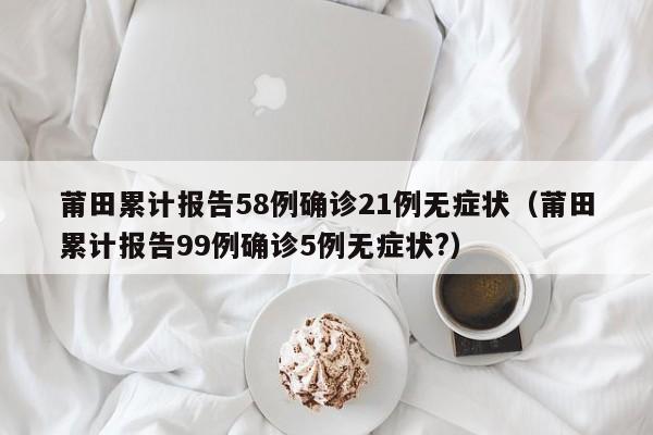 莆田累计报告58例确诊21例无症状(莆田累计报告99例确诊5例无症状?)