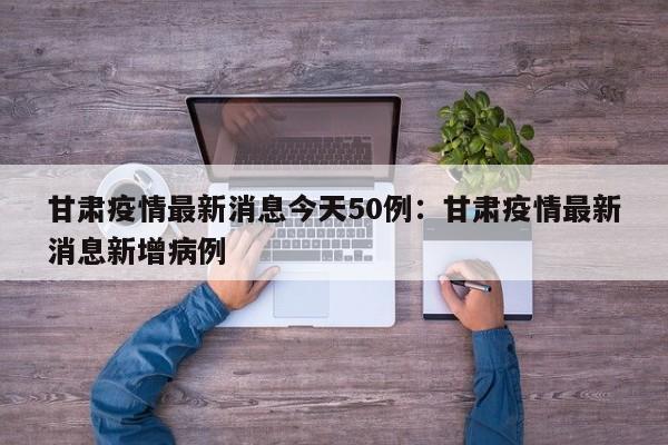 甘肃疫情最新消息今天50例:甘肃疫情最新消息新增病例