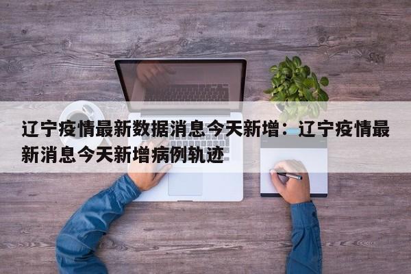 辽宁疫情最新数据消息今天新增:辽宁疫情最新消息今天新增病例轨迹