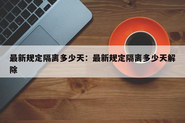 最新规定隔离多少天:最新规定隔离多少天解除