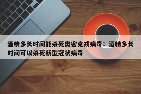 酒精多长时间能杀死奥密克戎病毒：酒精多长时间可以杀死新型冠状病毒