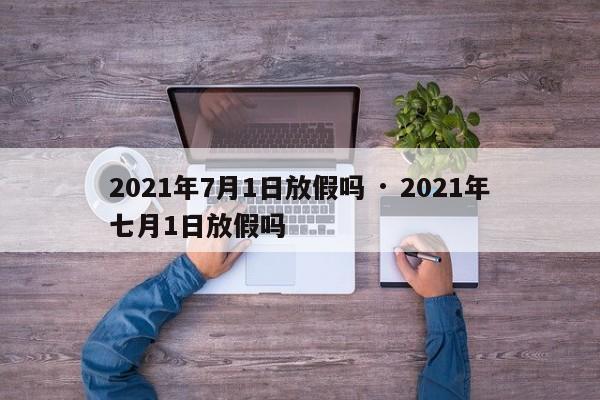 2021年7月1日放假吗 · 2021年七月1日放假吗
