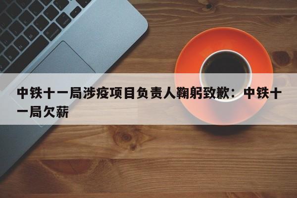 中铁十一局涉疫项目负责人鞠躬致歉:中铁十一局欠薪