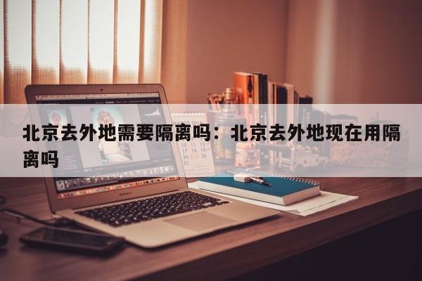 北京去外地需要隔离吗:北京去外地现在用隔离吗