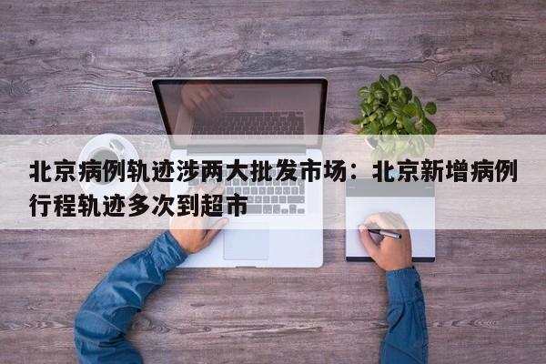 北京病例轨迹涉两大批发市场:北京新增病例行程轨迹多次到超市