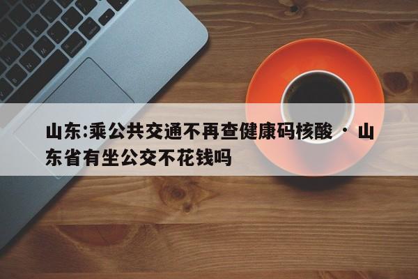 山东:乘公共交通不再查健康码核酸 · 山东省有坐公交不花钱吗