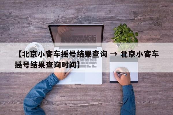 【北京小客车摇号结果查询 → 北京小客车摇号结果查询时间】