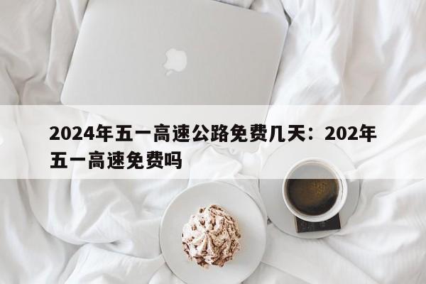 2024年五一高速公路免费几天:202年五一高速免费吗