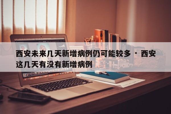西安未来几天新增病例仍可能较多 · 西安这几天有没有新增病例