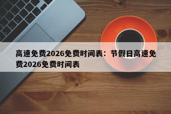 高速免费2026免费时间表:节假日高速免费2026免费时间表