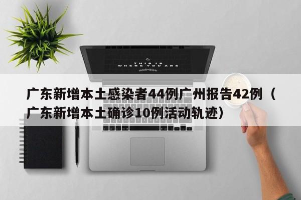 广东新增本土感染者44例广州报告42例(广东新增本土确诊10例活动轨迹)