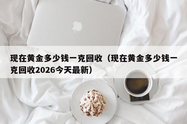 现在黄金多少钱一克回收(现在黄金多少钱一克回收2026今天最新)