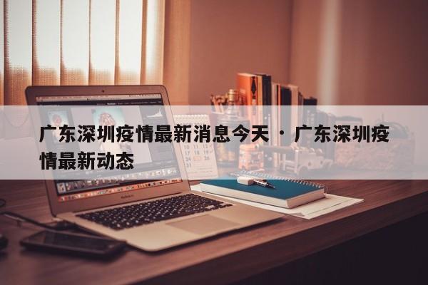 广东深圳疫情最新消息今天 · 广东深圳疫情最新动态