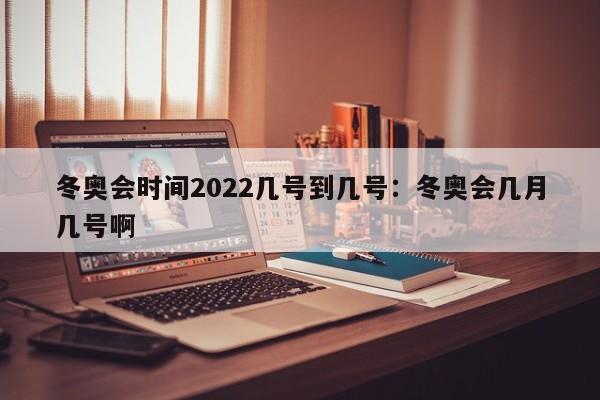 冬奥会时间2022几号到几号:冬奥会几月几号啊