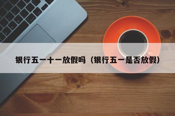 银行五一十一放假吗(银行五一是否放假)