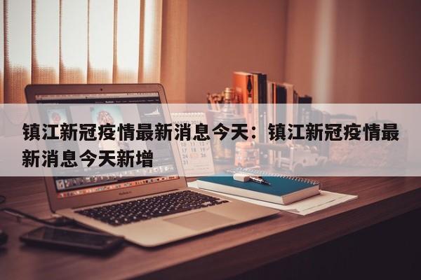 镇江新冠疫情最新消息今天:镇江新冠疫情最新消息今天新增