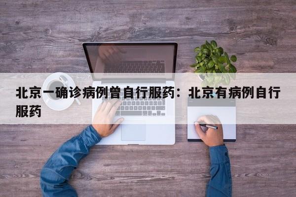 北京一确诊病例曾自行服药:北京有病例自行服药