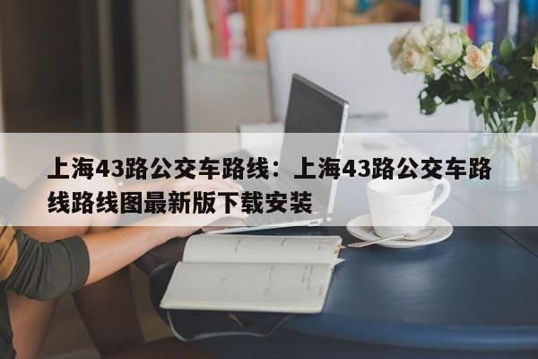 上海43路公交车路线:上海43路公交车路线路线图最新版下载安装