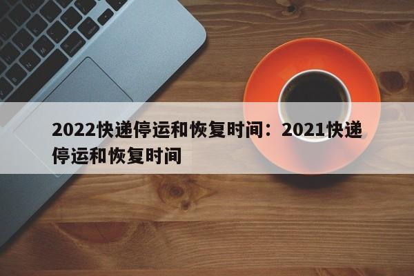 2022快递停运和恢复时间:2021快递停运和恢复时间
