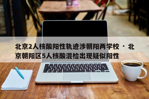 北京2人核酸阳性轨迹涉朝阳两学校 · 北京朝阳区5人核酸混检出现疑似阳性