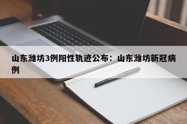 山东潍坊3例阳性轨迹公布:山东潍坊新冠病例