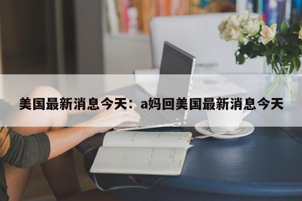 美国最新消息今天:a妈回美国最新消息今天