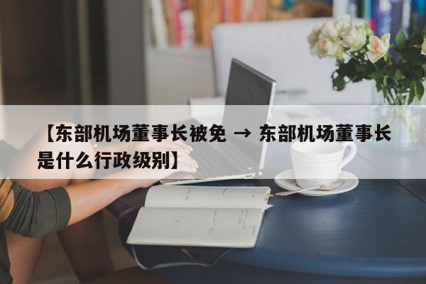 【东部机场董事长被免 → 东部机场董事长是什么行政级别】