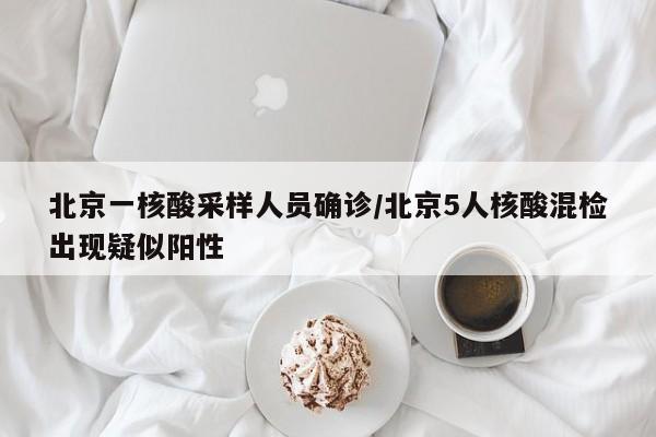 北京一核酸采样人员确诊/北京5人核酸混检出现疑似阳性