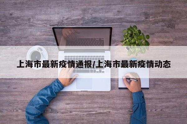 上海市最新疫情通报/上海市最新疫情动态