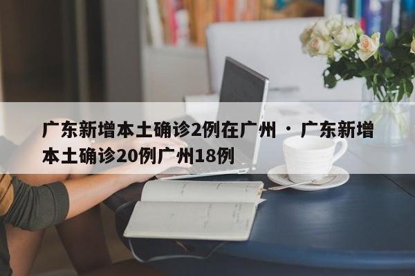 广东新增本土确诊2例在广州 · 广东新增本土确诊20例广州18例