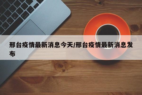 邢台疫情最新消息今天/邢台疫情最新消息发布