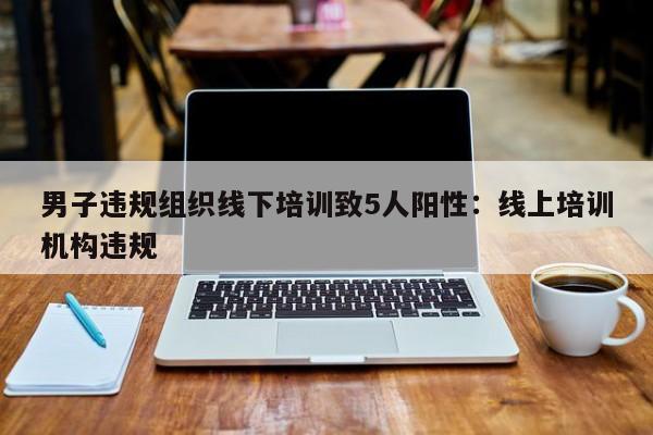 男子违规组织线下培训致5人阳性:线上培训机构违规