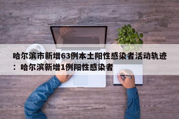 哈尔滨市新增63例本土阳性感染者活动轨迹:哈尔滨新增1例阳性感染者