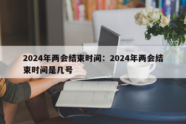 2024年两会结束时间:2024年两会结束时间是几号