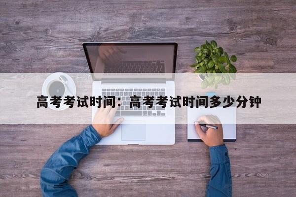 高考考试时间:高考考试时间多少分钟