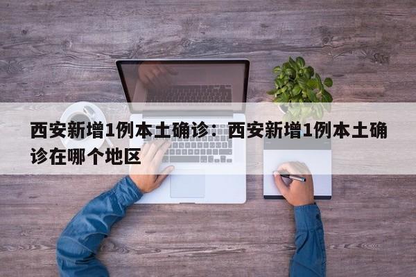 西安新增1例本土确诊:西安新增1例本土确诊在哪个地区