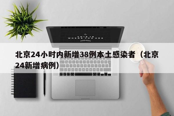 北京24小时内新增38例本土感染者(北京24新增病例)