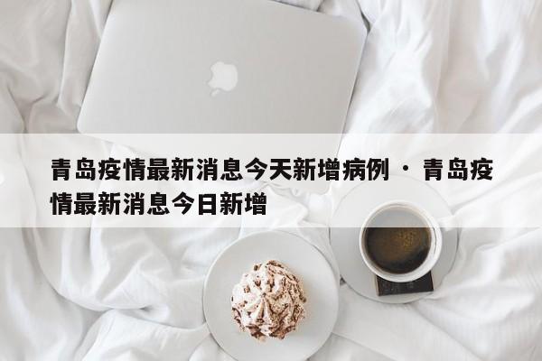 青岛疫情最新消息今天新增病例 · 青岛疫情最新消息今日新增