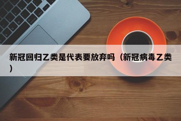 新冠回归乙类是代表要放弃吗(新冠病毒乙类)