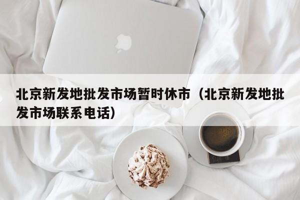 北京新发地批发市场暂时休市(北京新发地批发市场联系电话)