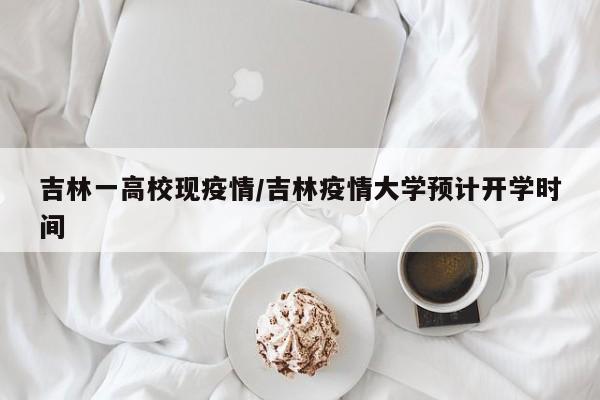 吉林一高校现疫情/吉林疫情大学预计开学时间
